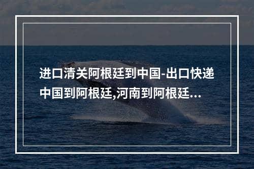 进口清关阿根廷到中国-出口快递中国到阿根廷,河南到阿根廷出口物流海运