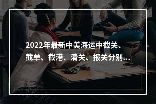 2022年最新中美海运中截关、截单、截港、清关、报关分别是什么意思？