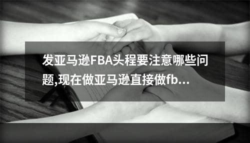 发亚马逊FBA头程要注意哪些问题,现在做亚马逊直接做fba吗