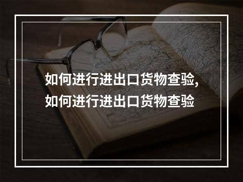 如何进行进出口货物查验,如何进行进出口货物查验