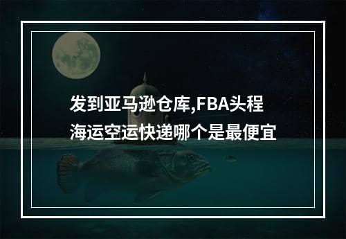 发到亚马逊仓库,FBA头程海运空运快递哪个是最便宜