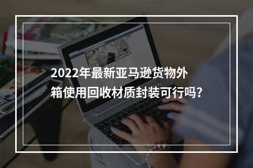 2022年最新亚马逊货物外箱使用回收材质封装可行吗？