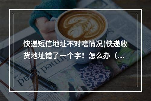 快递短信地址不对啥情况(快递收货地址错了一个字！怎么办（收货地址错了已经到了怎么办）