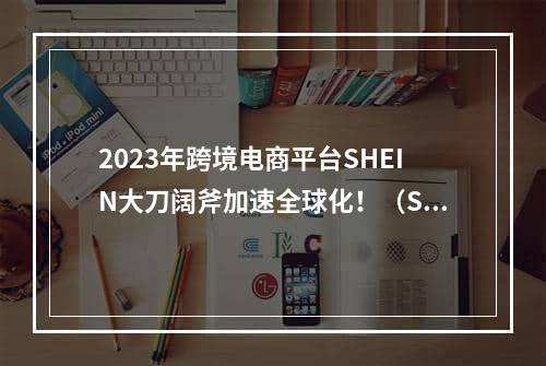 2023年跨境电商平台SHEIN大刀阔斧加速全球化！（SHEIN要上市了吗）