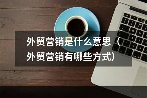 外贸营销是什么意思（外贸营销有哪些方式）