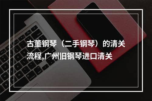 古董钢琴（二手钢琴）的清关流程,广州旧钢琴进口清关