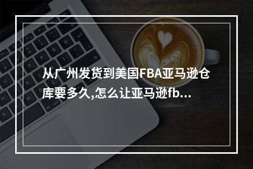 从广州发货到美国FBA亚马逊仓库要多久,怎么让亚马逊fba发到指定仓库