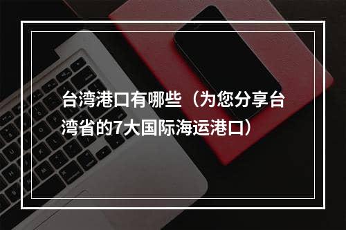 台湾港口有哪些（为您分享台湾省的7大国际海运港口）