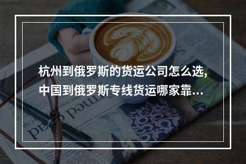 杭州到俄罗斯的货运公司怎么选,中国到俄罗斯专线货运哪家靠谱