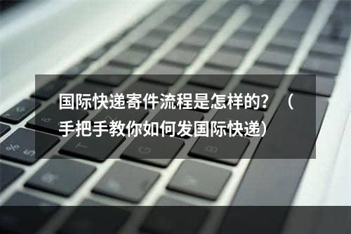 国际快递寄件流程是怎样的？（手把手教你如何发国际快递）