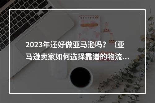 2023年还好做亚马逊吗？（亚马逊卖家如何选择靠谱的物流服务商）