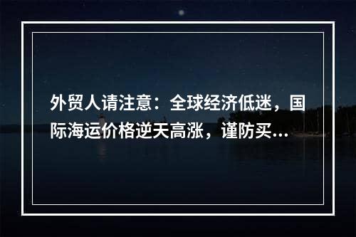 外贸人请注意：全球经济低迷，国际海运价格逆天高涨，谨防买家目的港弃货！