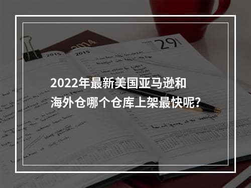 2022年最新美国亚马逊和海外仓哪个仓库上架最快呢？