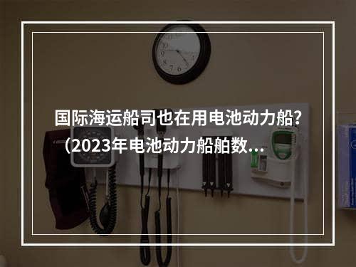 国际海运船司也在用电池动力船？（2023年电池动力船舶数量快速增长）