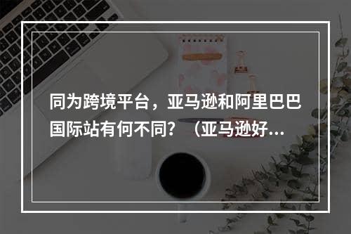 同为跨境平台，亚马逊和阿里巴巴国际站有何不同？（亚马逊好做还是国际站好做）