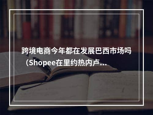 跨境电商今年都在发展巴西市场吗（Shopee在里约热内卢开设了4个新的配送中心）