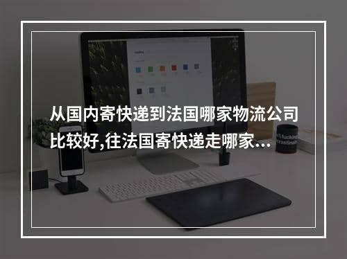 从国内寄快递到法国哪家物流公司比较好,往法国寄快递走哪家快递公司靠谱