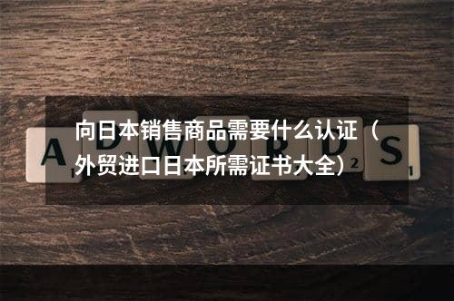 向日本销售商品需要什么认证（外贸进口日本所需证书大全）