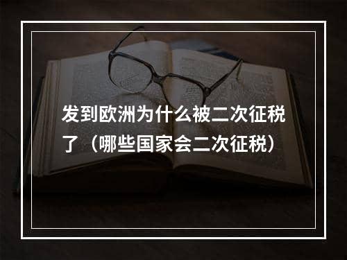 发到欧洲为什么被二次征税了（哪些国家会二次征税）