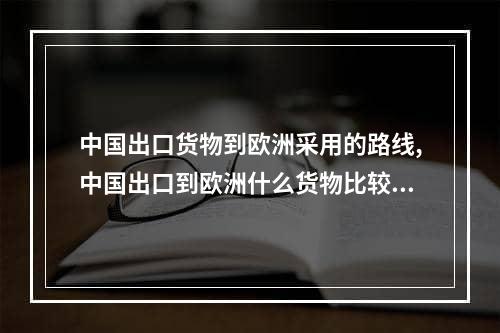 中国出口货物到欧洲采用的路线,中国出口到欧洲什么货物比较多