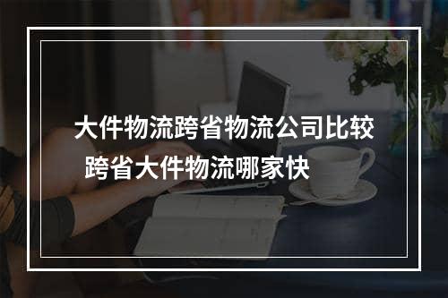 大件物流跨省物流公司比较  跨省大件物流哪家快