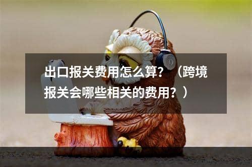 出口报关费用怎么算？（跨境报关会哪些相关的费用？）