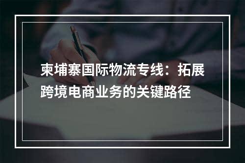 柬埔寨国际物流专线：拓展跨境电商业务的关键路径