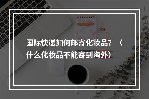 国际快递如何邮寄化妆品？（什么化妆品不能寄到海外）