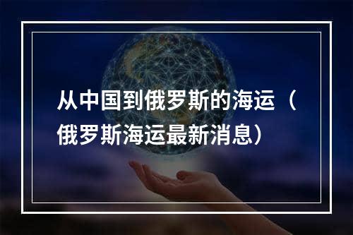 从中国到俄罗斯的海运（俄罗斯海运最新消息）