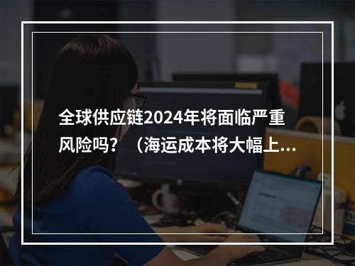 全球供应链2024年将面临严重风险吗？（海运成本将大幅上涨）