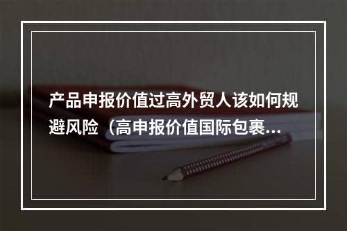 产品申报价值过高外贸人该如何规避风险（高申报价值国际包裹该如何处理）