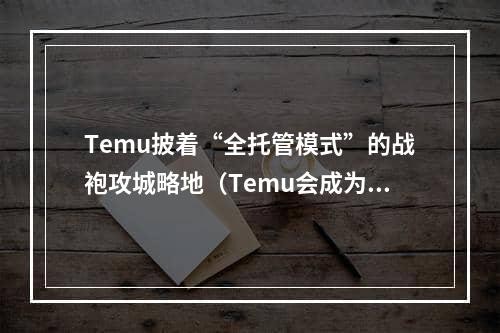 Temu披着“全托管模式”的战袍攻城略地（Temu会成为下一个跨境电商王者吗）