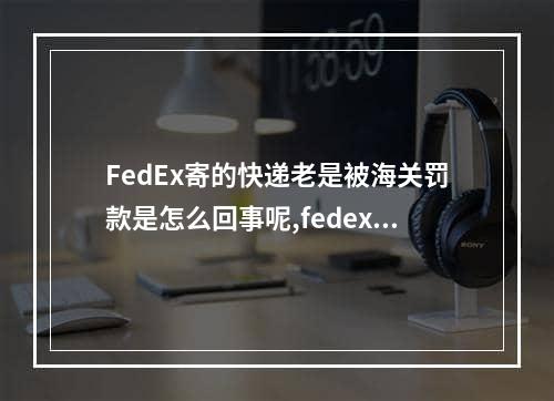 FedEx寄的快递老是被海关罚款是怎么回事呢,fedex国际快递官方赔偿标准