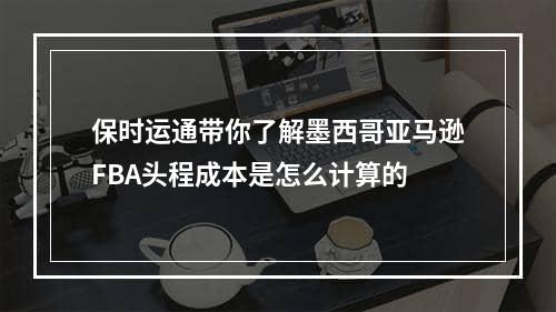 保时运通带你了解墨西哥亚马逊FBA头程成本是怎么计算的