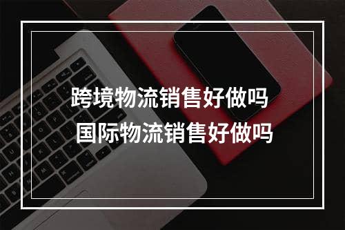 跨境物流销售好做吗  国际物流销售好做吗