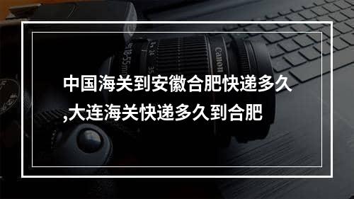 中国海关到安徽合肥快递多久,大连海关快递多久到合肥