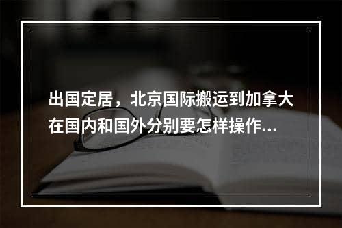 出国定居，北京国际搬运到加拿大在国内和国外分别要怎样操作？