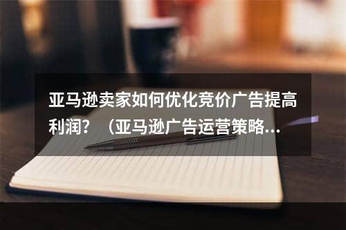 亚马逊卖家如何优化竞价广告提高利润？（亚马逊广告运营策略）