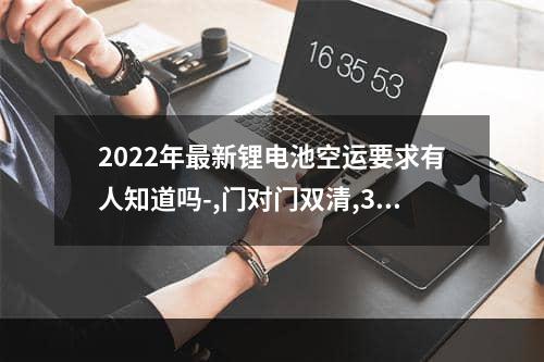 2022年最新锂电池空运要求有人知道吗-,门对门双清,3-5天递送