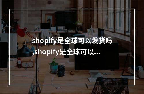 shopify是全球可以发货吗,shopify是全球可以发货吗