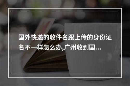 国外快递的收件名跟上传的身份证名不一样怎么办,广州收到国际快递如何处理