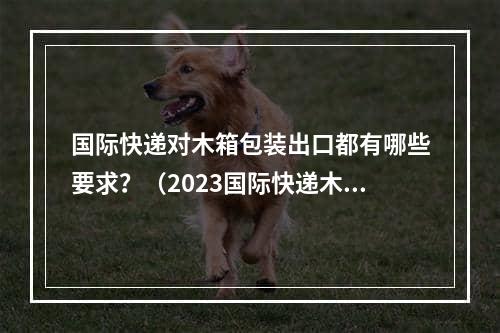 国际快递对木箱包装出口都有哪些要求？（2023国际快递木箱出口包装要求）