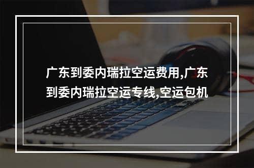 广东到委内瑞拉空运费用,广东到委内瑞拉空运专线,空运包机