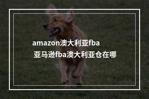 amazon澳大利亚fba  亚马逊fba澳大利亚仓在哪