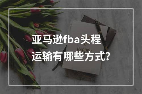 亚马逊fba头程运输有哪些方式？