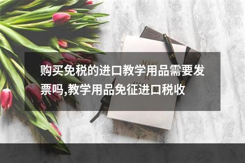 购买免税的进口教学用品需要发票吗,教学用品免征进口税收