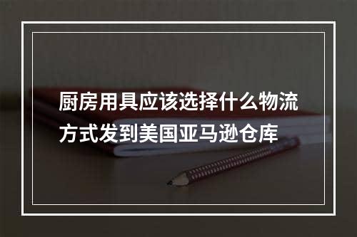 厨房用具应该选择什么物流方式发到美国亚马逊仓库