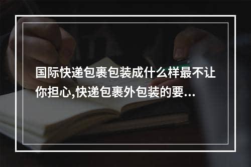 国际快递包裹包装成什么样最不让你担心,快递包裹外包装的要求