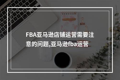 FBA亚马逊店铺运营需要注意的问题,亚马逊fba运营