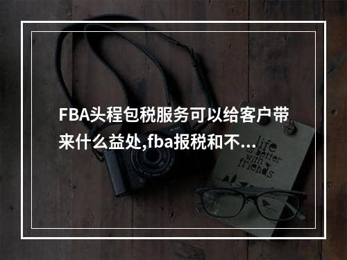 FBA头程包税服务可以给客户带来什么益处,fba报税和不报税的区别